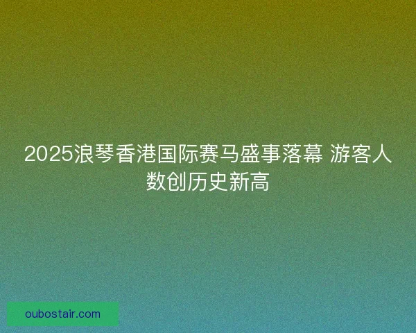 2025浪琴香港国际赛马盛事落幕 游客人数创历史新高