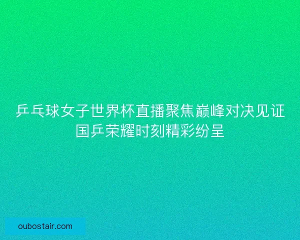 乒乓球女子世界杯直播聚焦巅峰对决见证国乒荣耀时刻精彩纷呈