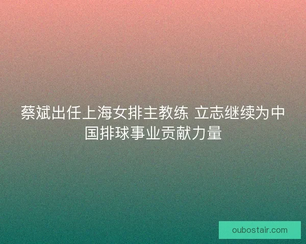 蔡斌出任上海女排主教练 立志继续为中国排球事业贡献力量