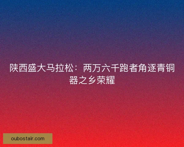 陕西盛大马拉松：两万六千跑者角逐青铜器之乡荣耀