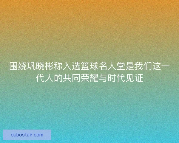 围绕巩晓彬称入选篮球名人堂是我们这一代人的共同荣耀与时代见证